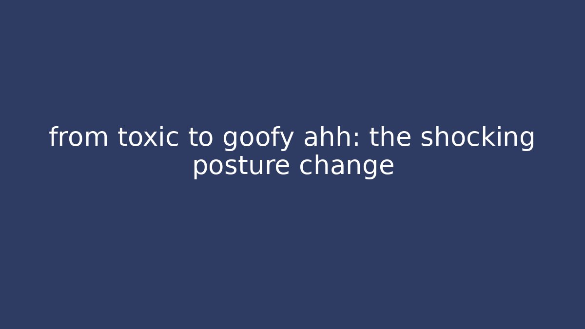 from toxic to goofy ahh: the shocking posture change
