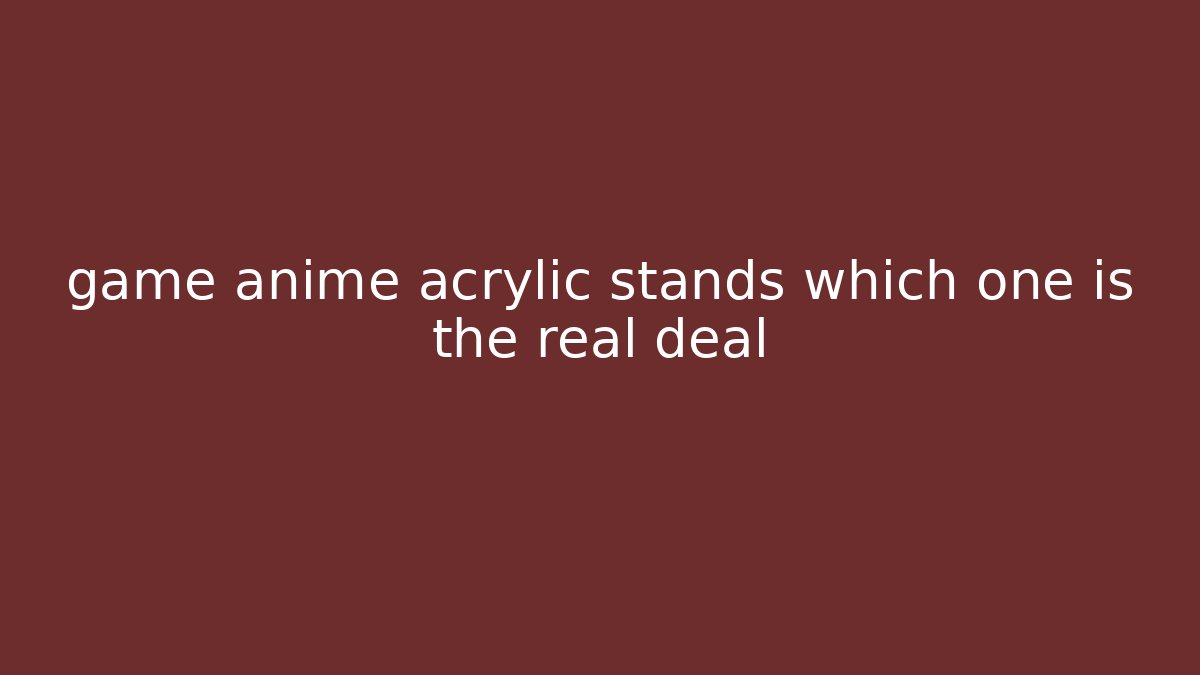 game anime acrylic stands which one is the real deal