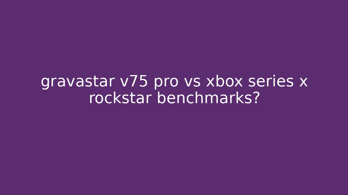 gravastar v75 pro vs xbox series x rockstar benchmarks?