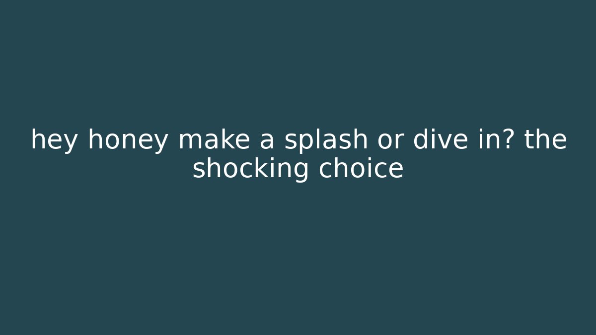 hey honey make a splash or dive in? the shocking choice
