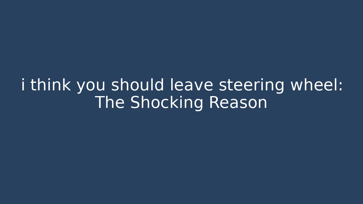 i think you should leave steering wheel: The Shocking Reason
