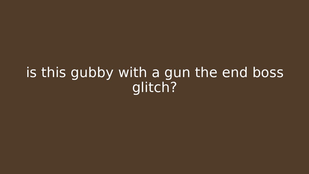 is this gubby with a gun the end boss glitch?