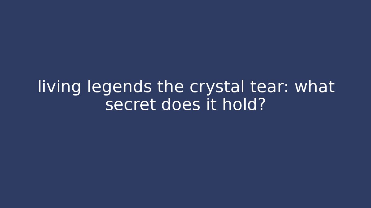 living legends the crystal tear: what secret does it hold?