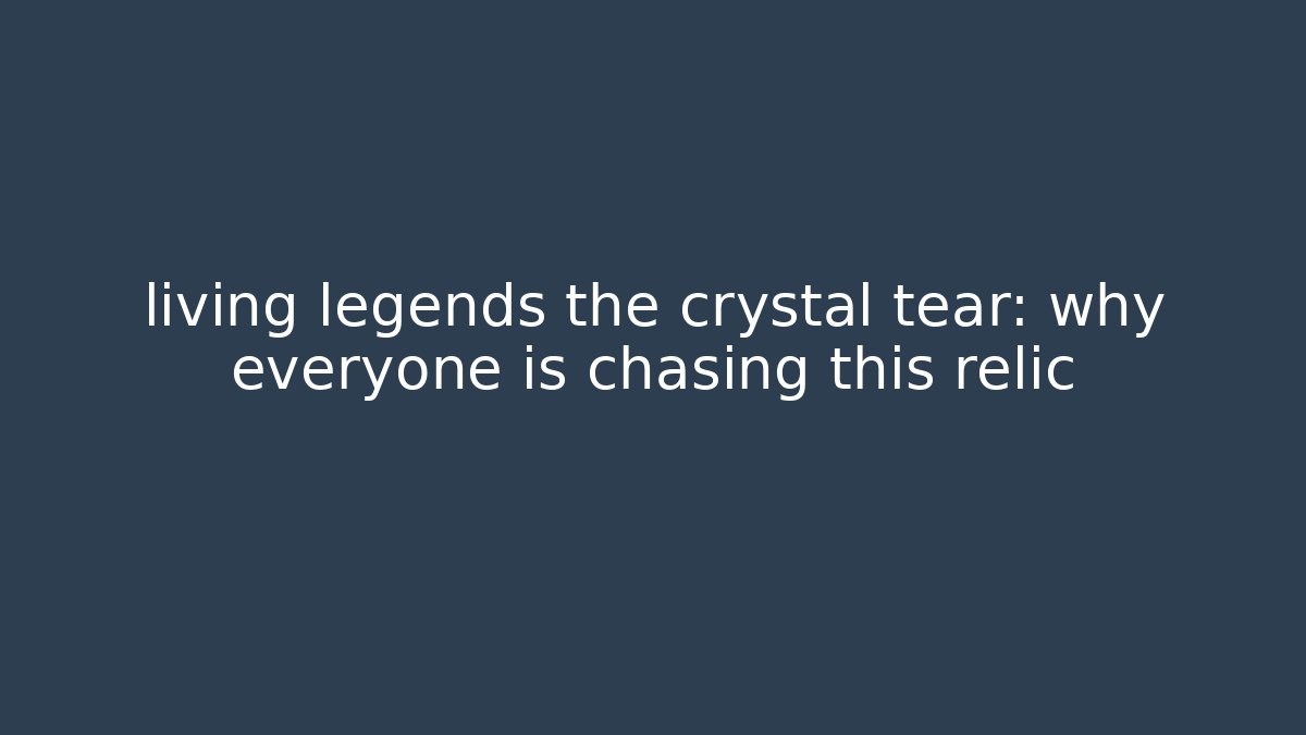 living legends the crystal tear: why everyone is chasing this relic