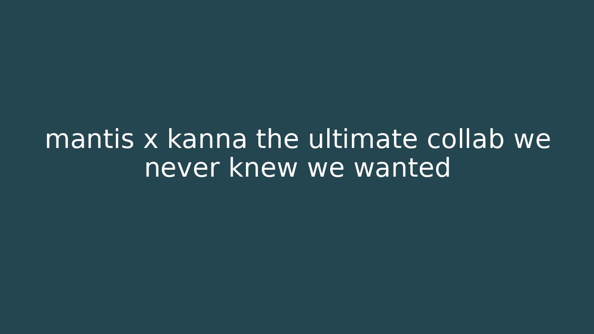 mantis x kanna the ultimate collab we never knew we wanted