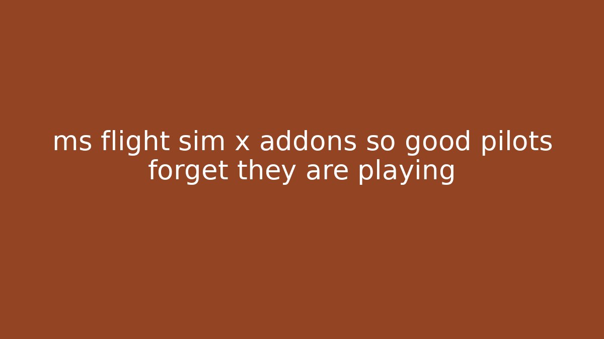 ms flight sim x addons so good pilots forget they are playing