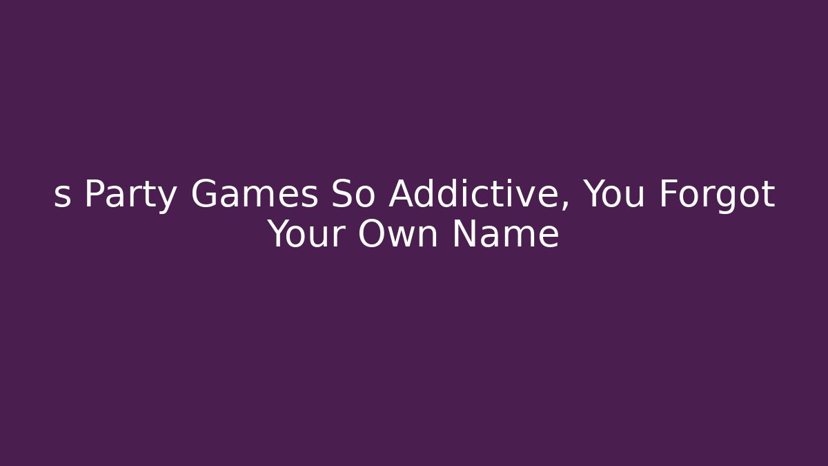 s Party Games So Addictive, You Forgot Your Own Name