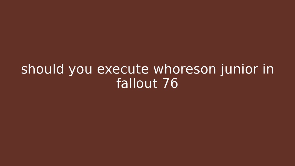 should you execute whoreson junior in fallout 76