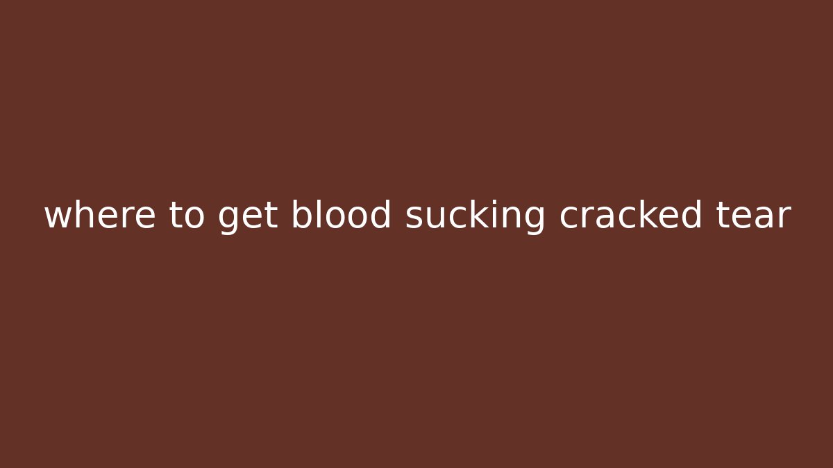 where to get blood sucking cracked tear - Critter Realm