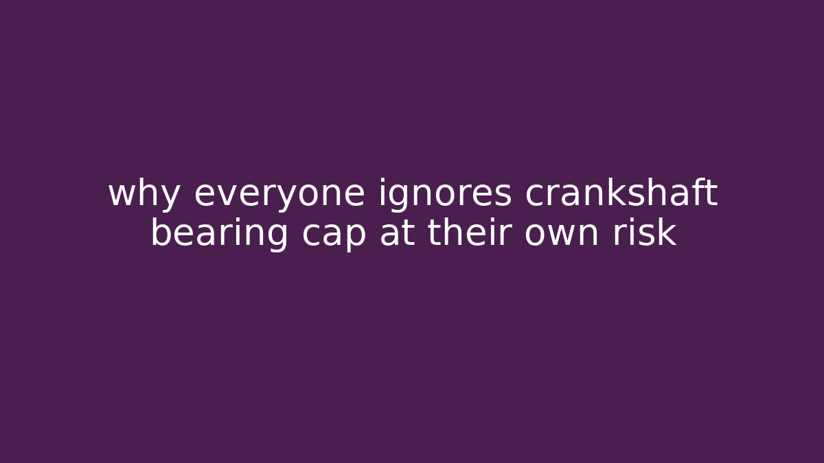 why everyone ignores crankshaft bearing cap at their own risk